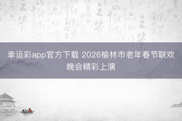 幸运彩app官方下载 2026榆林市老年春节联欢晚会精彩上演