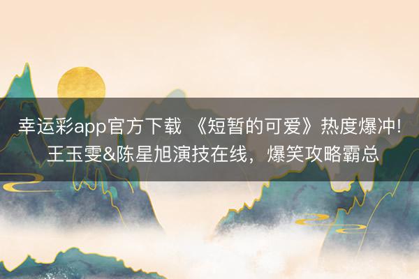 幸运彩app官方下载 《短暂的可爱》热度爆冲! 王玉雯&陈星旭演技在线，爆笑攻略霸总