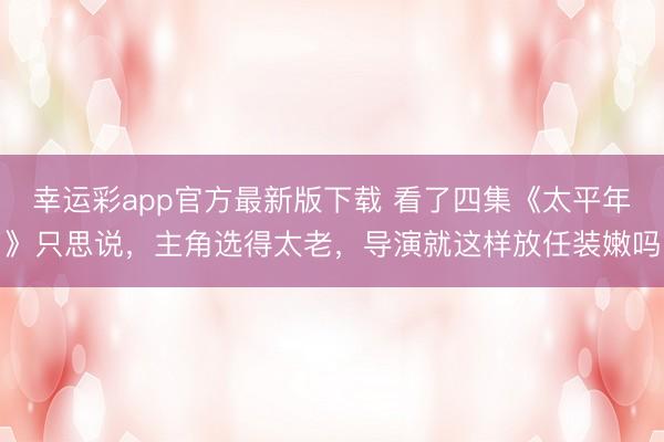 幸运彩app官方最新版下载 看了四集《太平年》只思说，主角选得太老，导演就这样放任装嫩吗