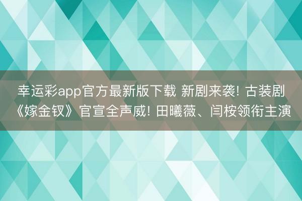 幸运彩app官方最新版下载 新剧来袭! 古装剧《嫁金钗》官宣全声威! 田曦薇、闫桉领衔主演