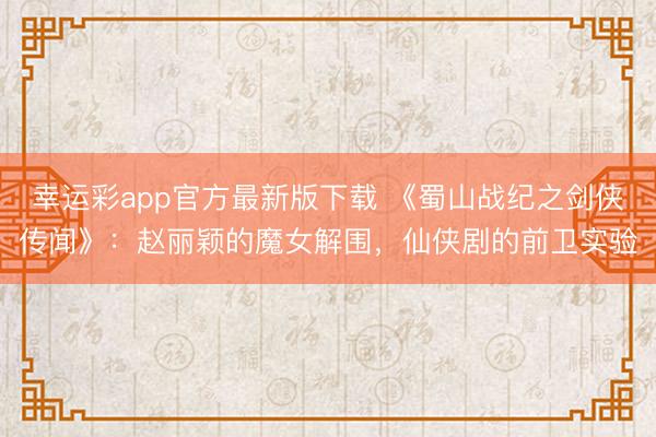 幸运彩app官方最新版下载 《蜀山战纪之剑侠传闻》：赵丽颖的魔女解围，仙侠剧的前卫实验