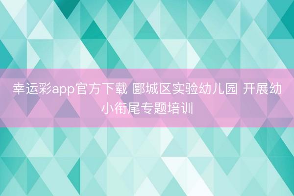 幸运彩app官方下载 郾城区实验幼儿园 开展幼小衔尾专题培训