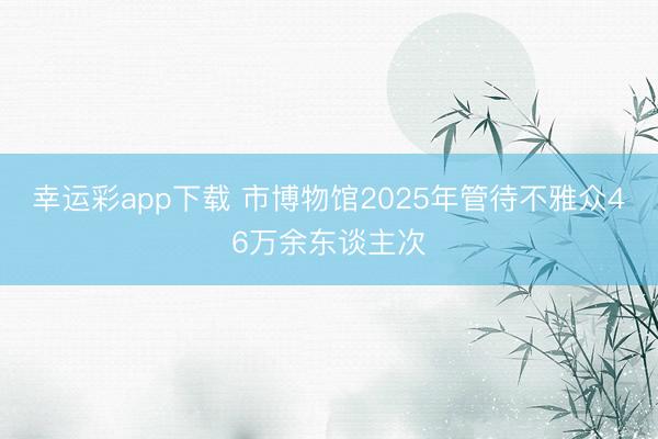 幸运彩app下载 市博物馆2025年管待不雅众46万余东谈主次