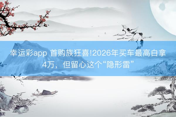 幸运彩app 首购族狂喜!2026年买车最高白拿4万，但留心这个“隐形雷”
