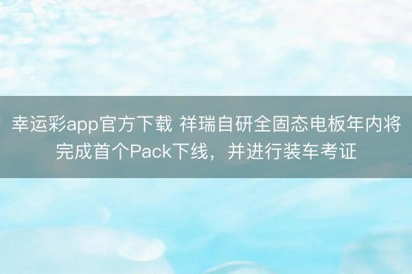 幸运彩app官方下载 祥瑞自研全固态电板年内将完成首个Pack下线，并进行装车考证