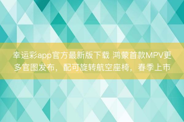 幸运彩app官方最新版下载 鸿蒙首款MPV更多官图发布，配可旋转航空座椅，春季上市