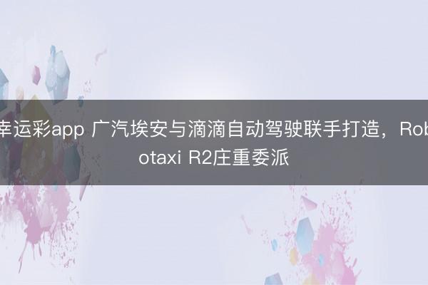 幸运彩app 广汽埃安与滴滴自动驾驶联手打造，Robotaxi R2庄重委派