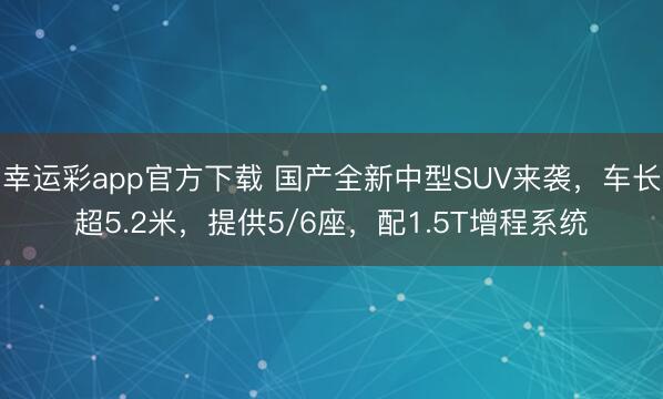 幸运彩app官方下载 国产全新中型SUV来袭，车长超5.2米，提供5/6座，配1.5T增程系统