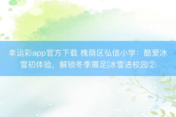 幸运彩app官方下载 槐荫区弘信小学：酷爱冰雪初体验，解锁冬季餍足|冰雪进校园②