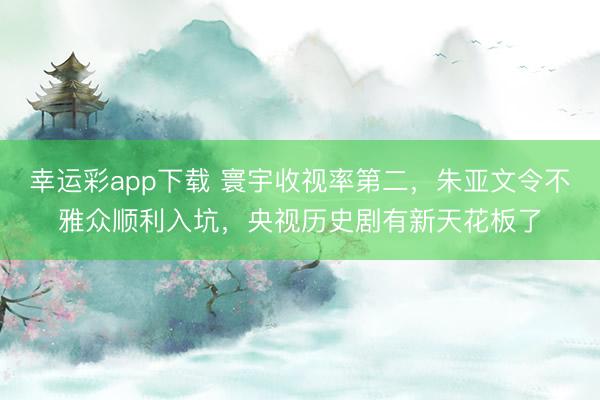 幸运彩app下载 寰宇收视率第二，朱亚文令不雅众顺利入坑，央视历史剧有新天花板了