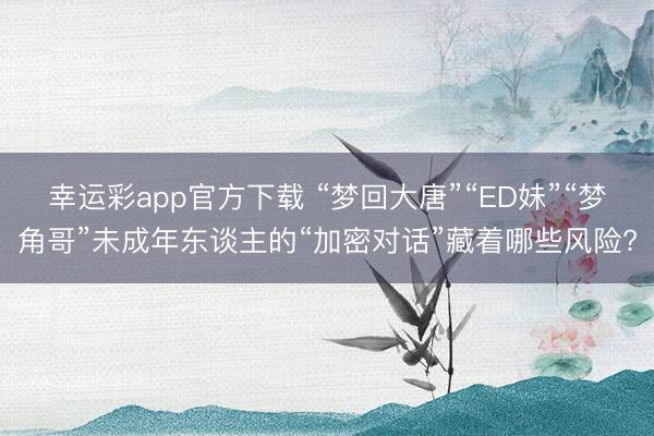 幸运彩app官方下载 “梦回大唐”“ED妹”“梦角哥”未成年东谈主的“加密对话”藏着哪些风险?