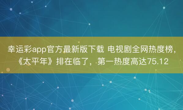 幸运彩app官方最新版下载 电视剧全网热度榜，《太平年》排在临了，第一热度高达75.12