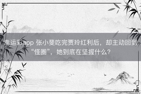 幸运彩app 张小斐吃完贾玲红利后，却主动回到“怪圈”，她到底在坚握什么?