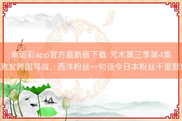 幸运彩app官方最新版下载 咒术第三季第4集激发跨国骂战，西洋粉丝一句话令日本粉丝千里默!
