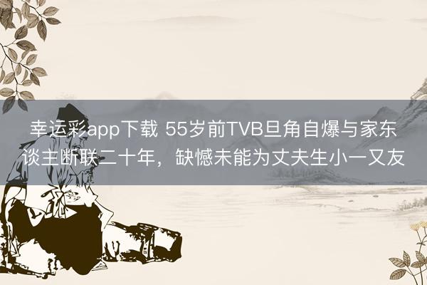 幸运彩app下载 55岁前TVB旦角自爆与家东谈主断联二十年，缺憾未能为丈夫生小一又友