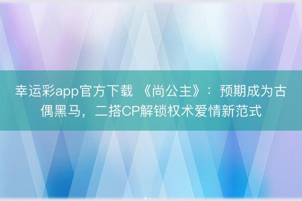 幸运彩app官方下载 《尚公主》：预期成为古偶黑马，二搭CP解锁权术爱情新范式