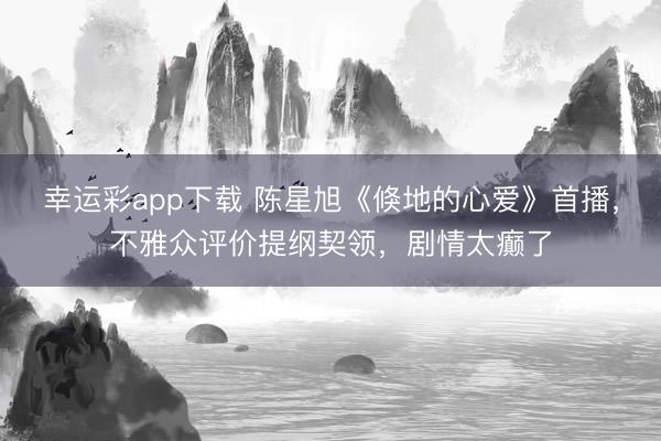 幸运彩app下载 陈星旭《倏地的心爱》首播，不雅众评价提纲契领，剧情太癫了