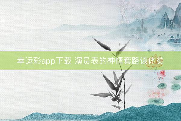 幸运彩app下载 演员表的神情套路该休矣