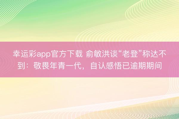 幸运彩app官方下载 俞敏洪谈“老登”称达不到：敬畏年青一代，自认感悟已逾期期间