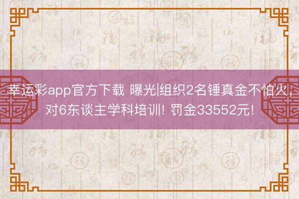 幸运彩app官方下载 曝光|组织2名锤真金不怕火，对6东谈主学科培训! 罚金33552元!