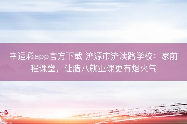 幸运彩app官方下载 济源市济渎路学校：家前程课堂，让腊八就业课更有烟火气