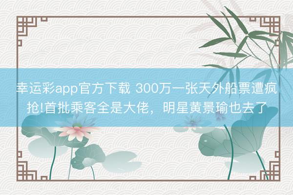 幸运彩app官方下载 300万一张天外船票遭疯抢!首批乘客全是大佬，明星黄景瑜也去了