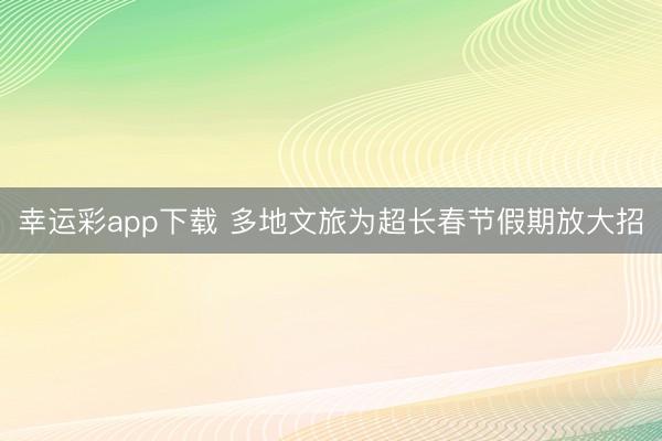 幸运彩app下载 多地文旅为超长春节假期放大招