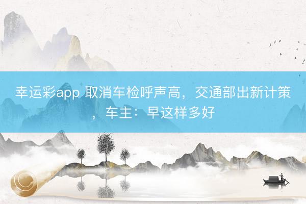 幸运彩app 取消车检呼声高，交通部出新计策，车主：早这样多好