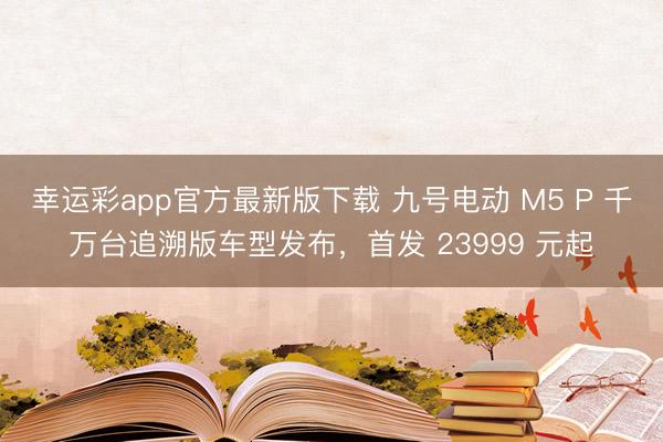 幸运彩app官方最新版下载 九号电动 M5 P 千万台追溯版车型发布，首发 23999 元起