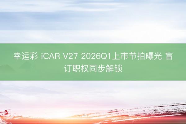 幸运彩 iCAR V27 2026Q1上市节拍曝光 盲订职权同步解锁