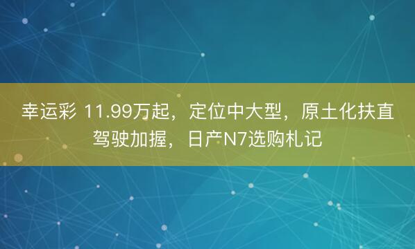 幸运彩 11.99万起，定位中大型，原土化扶直驾驶加握，日产N7选购札记