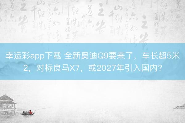 幸运彩app下载 全新奥迪Q9要来了，车长超5米2，对标良马X7，或2027年引入国内?