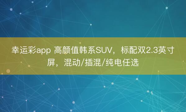 幸运彩app 高颜值韩系SUV，标配双2.3英寸屏，混动/插混/纯电任选