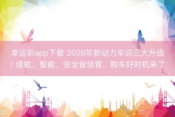 幸运彩app下载 2026年新动力车迎三大升级! 续航、智能、安全皆培育，购车好时机来了