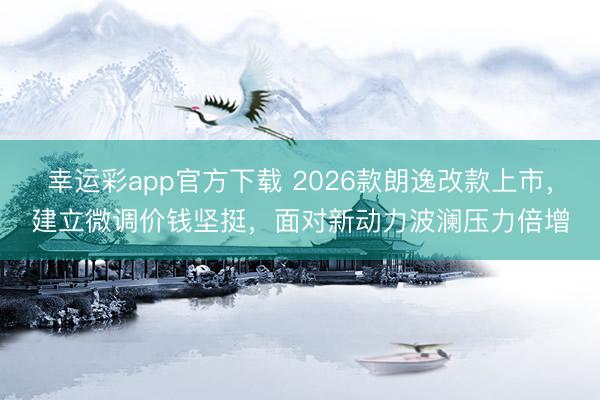 幸运彩app官方下载 2026款朗逸改款上市，建立微调价钱坚挺，面对新动力波澜压力倍增