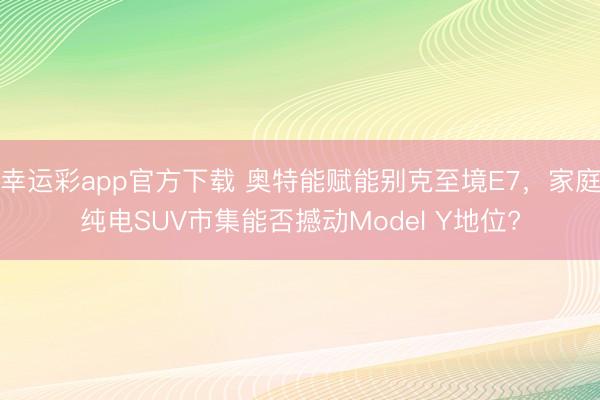 幸运彩app官方下载 奥特能赋能别克至境E7，家庭纯电SUV市集能否撼动Model Y地位?