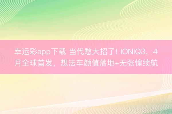 幸运彩app下载 当代憋大招了! IONIQ3，4月全球首发，想法车颜值落地+无张惶续航