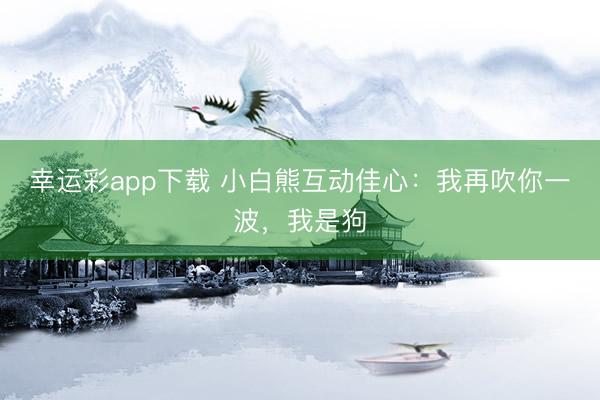 幸运彩app下载 小白熊互动佳心：我再吹你一波，我是狗