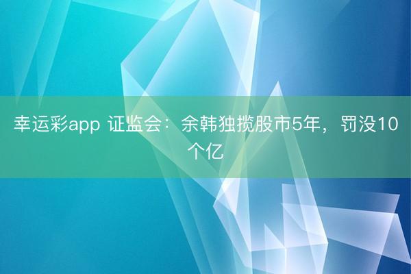 幸运彩app 证监会：余韩独揽股市5年，罚没10个亿