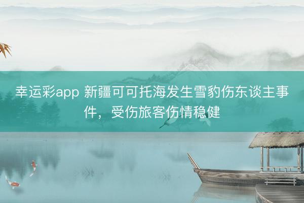 幸运彩app 新疆可可托海发生雪豹伤东谈主事件，受伤旅客伤情稳健