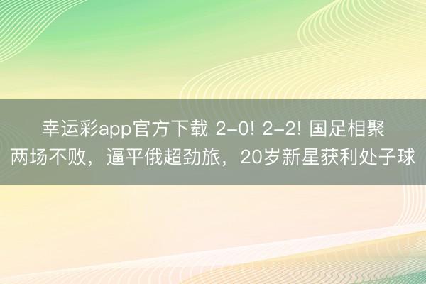 幸运彩app官方下载 2-0! 2-2! 国足相聚两场不败，逼平俄超劲旅，20岁新星获利处子球
