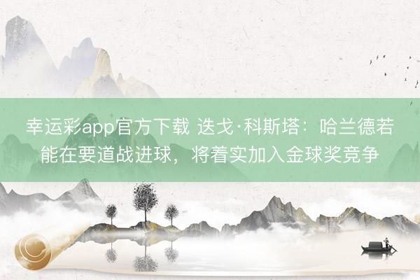 幸运彩app官方下载 迭戈·科斯塔：哈兰德若能在要道战进球，将着实加入金球奖竞争
