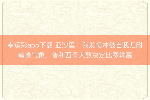 幸运彩app下载 亚沙里：我发愤冲破自我归附巅峰气象，普利西奇大致决定比赛输赢