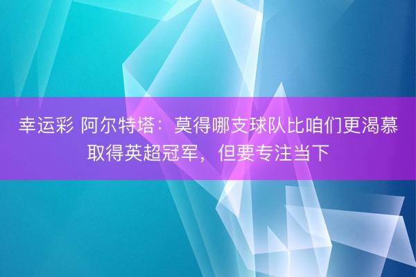 幸运彩 阿尔特塔：莫得哪支球队比咱们更渴慕取得英超冠军，但要专注当下