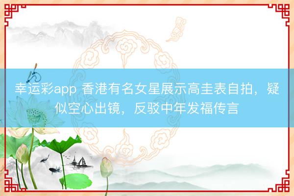 幸运彩app 香港有名女星展示高圭表自拍,疑似空心出镜,反驳中年发福传言