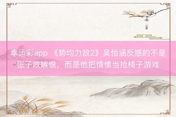 幸运彩app 《势均力敌2》吴怡涵反感的不是张子政嫉恨，而是他把情愫当抢椅子游戏