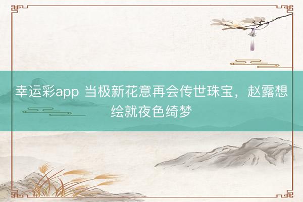 幸运彩app 当极新花意再会传世珠宝,赵露想绘就夜色绮梦