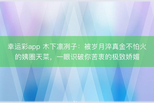 幸运彩app 木下凛冽子：被岁月淬真金不怕火的姨圈天菜，一眼识破你苦衷的极致娇媚