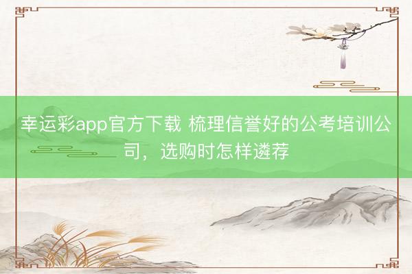 幸运彩app官方下载 梳理信誉好的公考培训公司，选购时怎样遴荐