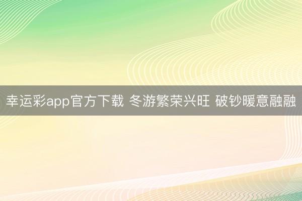 幸运彩app官方下载 冬游繁荣兴旺 破钞暖意融融